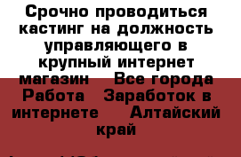 Срочно проводиться кастинг на должность управляющего в крупный интернет-магазин. - Все города Работа » Заработок в интернете   . Алтайский край